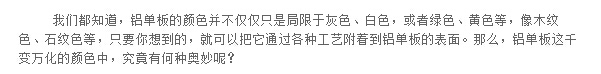 我們都知道，鋁單板的顏色并不僅僅只是局限于灰色、白色，或者綠色、黃色等，像木紋色、石紋色等，只要你想到的，就可以把它通過(guò)各種工藝附著到鋁單板的表面。那么，鋁單板這千變?nèi)f化的顏色中，究竟有何種奧妙呢？
