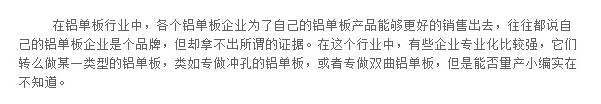 在鋁單板行業(yè)中，各個(gè)鋁單板企業(yè)為了自己的鋁單板產(chǎn)品能夠更好的銷售出去，往往都說自己的鋁單板企業(yè)是個(gè)品牌，但卻拿不出所謂的證據(jù)。在這個(gè)行業(yè)中，有些企業(yè)專業(yè)化比較強(qiáng)，它們轉(zhuǎn)么做某一類型的鋁單板，類如專做沖孔的鋁單板，或者專做雙曲鋁單板，但是能否量產(chǎn)小編實(shí)在不知道。