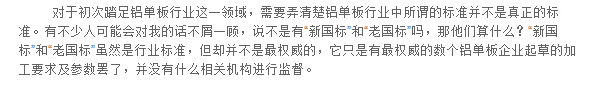 對(duì)于初次踏足鋁單板行業(yè)這一領(lǐng)域，需要弄清楚鋁單板行業(yè)中所謂的標(biāo)準(zhǔn)并不是真正的標(biāo)準(zhǔn)。有不少人可能會(huì)對(duì)我的話不屑一顧，說(shuō)不是有“新國(guó)標(biāo)”和“老國(guó)標(biāo)”嗎，那他們算什么？“新國(guó)標(biāo)”和“老國(guó)標(biāo)”雖然是行業(yè)標(biāo)準(zhǔn)，但卻并不是最權(quán)威的，它只是有最權(quán)威的數(shù)個(gè)鋁單板企業(yè)起草的加工要求及參數(shù)罷了，并沒(méi)有什么相關(guān)機(jī)構(gòu)進(jìn)行監(jiān)督。